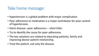 Take home message:
• Hypertension is a global problem with major complication.
• Poor adherence to medication is a major contributor for poor control
of hypertension.
• Silent disease– poor adherence--- silent killer.
• Try to identify the cause for poor adherence.
• The key solutions are related to educating patients, family and
improving doctor-patient relationship.
• Treat the patient ,not only the disease.
 