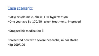 Case scenario:
• 50 years old male, obese, FH= hypertension
• One year ago Bp 170/90 , given treatment , improved
• Stopped his medication ?!
• Presented now with severe headache, minor stroke
• Bp 200/100
 