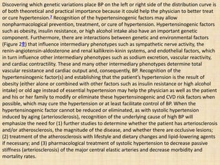 Discovering which genetic variations place BP on the left or right side of the distribution curve is
of both theoretical and practical importance because it could help the physician to better treat
or cure hypertension.7 Recognition of the hypertensinogenic factors may allow
nonpharmacological prevention, treatment, or cure of hypertension. Hypertensinogenic factors
such as obesity, insulin resistance, or high alcohol intake also have an important genetic
component. Furthermore, there are interactions between genetic and environmental factors
(Figure 2⇑) that influence intermediary phenotypes such as sympathetic nerve activity, the
renin-angiotensin-aldosterone and renal kallikrein-kinin systems, and endothelial factors, which
in turn influence other intermediary phenotypes such as sodium excretion, vascular reactivity,
and cardiac contractility. These and many other intermediary phenotypes determine total
vascular resistance and cardiac output and, consequently, BP. Recognition of the
hypertensinogenic factor(s) and establishing that the patient’s hypertension is the result of
obesity (either alone or combined with other factors such as insulin resistance or high alcohol
intake) or old age instead of essential hypertension may help the physician as well as the patient
and his or her family to modify or eliminate these hypertensinogenic and CVD risk factors when
possible, which may cure the hypertension or at least facilitate control of BP. When the
hypertensinogenic factor cannot be reduced or eliminated, as with systolic hypertension
induced by aging (arteriosclerosis), recognition of the underlying cause of high BP will
emphasize the need for (1) further studies to determine whether the patient has arteriosclerosis
and/or atherosclerosis, the magnitude of the disease, and whether there are occlusive lesions;
(2) treatment of the atherosclerosis with lifestyle and dietary changes and lipid-lowering agents
if necessary; and (3) pharmacological treatment of systolic hypertension to decrease passive
stiffness (arteriosclerosis) of the major central elastic arteries and decrease morbidity and
mortality rates.
 