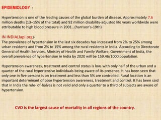 EPIDEMIOLOGY :
Hypertension is one of the leading causes of the global burden of disease. Approximately 7.6
million deaths (13–15% of the total) and 92 million disability-adjusted life years worldwide were
attributable to high blood pressure in 2001…(harrison’s-19th)
IN INDIA(Japi.org)-
The prevalence of hypertension in the last six decades has increased from 2% to 25% among
urban residents and from 2% to 15% among the rural residents in India. According to Directorate
General of Health Services, Ministry of Health and Family Welfare, Government of India, the
overall prevalence of hypertension in India by 2020 will be 159.46/1000 population.
Hypertension awareness, treatment and control status is low, with only half of the urban and a
quarter of the rural hypertensive individuals being aware of its presence. It has been seen that
only one in five persons is on treatment and less than 5% are controlled. Rural location is an
important determinant of poor hypertension awareness, treatment and control. It has been said
that in India the rule- of-halves is not valid and only a quarter to a third of subjects are aware of
hypertension.
CVD is the largest cause of mortality in all regions of the country.
 