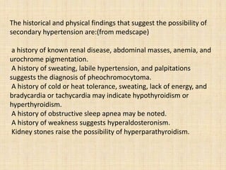 The historical and physical findings that suggest the possibility of
secondary hypertension are:(from medscape)
a history of known renal disease, abdominal masses, anemia, and
urochrome pigmentation.
A history of sweating, labile hypertension, and palpitations
suggests the diagnosis of pheochromocytoma.
A history of cold or heat tolerance, sweating, lack of energy, and
bradycardia or tachycardia may indicate hypothyroidism or
hyperthyroidism.
A history of obstructive sleep apnea may be noted.
A history of weakness suggests hyperaldosteronism.
Kidney stones raise the possibility of hyperparathyroidism.
 