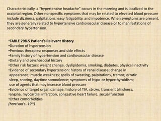 Characteristically, a “hypertensive headache” occurs in the morning and is localized to the
occipital region. Other nonspecific symptoms that may be related to elevated blood pressure
include dizziness, palpitations, easy fatigability, and impotence. When symptoms are present,
they are generally related to hypertensive cardiovascular disease or to manifestations of
secondary hypertension.
•TABLE 298-5 Patient’s Relevant History
•Duration of hypertension
•Previous therapies: responses and side effects
•Family history of hypertension and cardiovascular disease
•Dietary and psychosocial history
•Other risk factors: weight change, dyslipidemia, smoking, diabetes, physical inactivity
•Evidence of secondary hypertension: history of renal disease; change in
appearance; muscle weakness; spells of sweating, palpitations, tremor; erratic
sleep, snoring, daytime somnolence; symptoms of hypo-or hyperthyroidism;
use of agents that may increase blood pressure
•Evidence of target organ damage: history of TIA, stroke, transient blindness;
•angina, myocardial infarction, congestive heart failure; sexual function
•Other comorbidities
(harrison’s..19th)
 