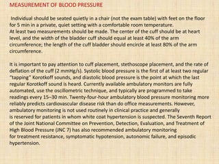 MEASUREMENT OF BLOOD PRESSURE
Individual should be seated quietly in a chair (not the exam table) with feet on the floor
for 5 min in a private, quiet setting with a comfortable room temperature.
At least two measurements should be made. The center of the cuff should be at heart
level, and the width of the bladder cuff should equal at least 40% of the arm
circumference; the length of the cuff bladder should encircle at least 80% of the arm
circumference.
It is important to pay attention to cuff placement, stethoscope placement, and the rate of
deflation of the cuff (2 mmHg/s). Systolic blood pressure is the first of at least two regular
“tapping” Korotkoff sounds, and diastolic blood pressure is the point at which the last
regular Korotkoff sound is heard. Currently available ambulatory monitors are fully
automated, use the oscillometric technique, and typically are programmed to take
readings every 15–30 min. Twenty-four-hour ambulatory blood pressure monitoring more
reliably predicts cardiovascular disease risk than do office measurements. However,
ambulatory monitoring is not used routinely in clinical practice and generally
is reserved for patients in whom white coat hypertension is suspected. The Seventh Report
of the Joint National Committee on Prevention, Detection, Evaluation, and Treatment of
High Blood Pressure (JNC 7) has also recommended ambulatory monitoring
for treatment resistance, symptomatic hypotension, autonomic failure, and episodic
hypertension.
 