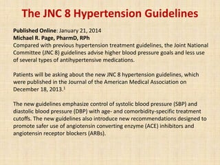 The JNC 8 Hypertension Guidelines
Published Online: January 21, 2014
Michael R. Page, PharmD, RPh
Compared with previous hypertension treatment guidelines, the Joint National
Committee (JNC 8) guidelines advise higher blood pressure goals and less use
of several types of antihypertensive medications.
Patients will be asking about the new JNC 8 hypertension guidelines, which
were published in the Journal of the American Medical Association on
December 18, 2013.1
The new guidelines emphasize control of systolic blood pressure (SBP) and
diastolic blood pressure (DBP) with age- and comorbidity-specific treatment
cutoffs. The new guidelines also introduce new recommendations designed to
promote safer use of angiotensin converting enzyme (ACE) inhibitors and
angiotensin receptor blockers (ARBs).
 