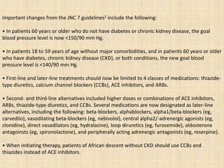 Important changes from the JNC 7 guidelines2 include the following:
• In patients 60 years or older who do not have diabetes or chronic kidney disease, the goal
blood pressure level is now <150/90 mm Hg.
• In patients 18 to 59 years of age without major comorbidities, and in patients 60 years or older
who have diabetes, chronic kidney disease (CKD), or both conditions, the new goal blood
pressure level is <140/90 mm Hg.
• First-line and later-line treatments should now be limited to 4 classes of medications: thiazide-
type diuretics, calcium channel blockers (CCBs), ACE inhibitors, and ARBs.
• Second- and third-line alternatives included higher doses or combinations of ACE inhibitors,
ARBs, thiazide-type diuretics, and CCBs. Several medications are now designated as later-line
alternatives, including the following: beta-blockers, alphablockers, alpha1/beta-blockers (eg,
carvedilo), vasodilating beta-blockers (eg, nebivolol), central alpha2/-adrenergic agonists (eg,
clonidine), direct vasodilators (eg, hydralazine), loop diruretics (eg, furosemide), aldosterone
antagoinsts (eg, spironolactone), and peripherally acting adrenergic antagonists (eg, reserpine).
• When initiating therapy, patients of African descent without CKD should use CCBs and
thiazides instead of ACE inhibitors.
 