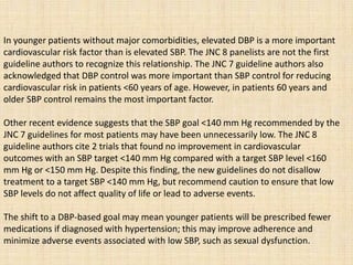 In younger patients without major comorbidities, elevated DBP is a more important
cardiovascular risk factor than is elevated SBP. The JNC 8 panelists are not the first
guideline authors to recognize this relationship. The JNC 7 guideline authors also
acknowledged that DBP control was more important than SBP control for reducing
cardiovascular risk in patients <60 years of age. However, in patients 60 years and
older SBP control remains the most important factor.
Other recent evidence suggests that the SBP goal <140 mm Hg recommended by the
JNC 7 guidelines for most patients may have been unnecessarily low. The JNC 8
guideline authors cite 2 trials that found no improvement in cardiovascular
outcomes with an SBP target <140 mm Hg compared with a target SBP level <160
mm Hg or <150 mm Hg. Despite this finding, the new guidelines do not disallow
treatment to a target SBP <140 mm Hg, but recommend caution to ensure that low
SBP levels do not affect quality of life or lead to adverse events.
The shift to a DBP-based goal may mean younger patients will be prescribed fewer
medications if diagnosed with hypertension; this may improve adherence and
minimize adverse events associated with low SBP, such as sexual dysfunction.
 