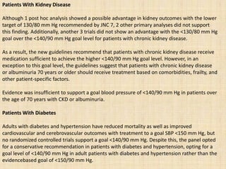 Patients With Kidney Disease
Although 1 post hoc analysis showed a possible advantage in kidney outcomes with the lower
target of 130/80 mm Hg recommended by JNC 7, 2 other primary analyses did not support
this finding. Additionally, another 3 trials did not show an advantage with the <130/80 mm Hg
goal over the <140/90 mm Hg goal level for patients with chronic kidney disease.
As a result, the new guidelines recommend that patients with chronic kidney disease receive
medication sufficient to achieve the higher <140/90 mm Hg goal level. However, in an
exception to this goal level, the guidelines suggest that patients with chronic kidney disease
or albuminuria 70 years or older should receive treatment based on comorbidities, frailty, and
other patient-specific factors.
Evidence was insufficient to support a goal blood pressure of <140/90 mm Hg in patients over
the age of 70 years with CKD or albuminuria.
Patients With Diabetes
Adults with diabetes and hypertension have reduced mortality as well as improved
cardiovascular and cerebrovascular outcomes with treatment to a goal SBP <150 mm Hg, but
no randomized controlled trials support a goal <140/90 mm Hg. Despite this, the panel opted
for a conservative recommendation in patients with diabetes and hypertension, opting for a
goal level of <140/90 mm Hg in adult patients with diabetes and hypertension rather than the
evidencebased goal of <150/90 mm Hg.
 