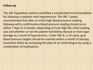 Follow-up
The JNC 8 guideline authors simplified a complicated recommendation
for followup in patients with hypertension. The JNC 7 panel
recommended that after an initial high blood pressure reading,
followup with a confirmatory blood pressure reading should occur
within 7 days to 2 months, depending on how high the initial reading
was and whether or not the patient had kidney disease or end-organ
damage as a result of hypertension. Under JNC 8, in all cases, goal
blood pressure targets should be reached within a month of starting
treatment either by increasing the dose of an initial drug or by using a
combination of medications.
 