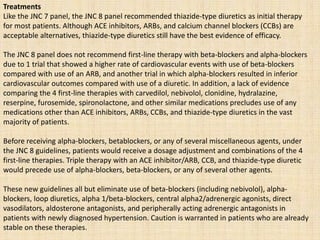 Treatments
Like the JNC 7 panel, the JNC 8 panel recommended thiazide-type diuretics as initial therapy
for most patients. Although ACE inhibitors, ARBs, and calcium channel blockers (CCBs) are
acceptable alternatives, thiazide-type diuretics still have the best evidence of efficacy.
The JNC 8 panel does not recommend first-line therapy with beta-blockers and alpha-blockers
due to 1 trial that showed a higher rate of cardiovascular events with use of beta-blockers
compared with use of an ARB, and another trial in which alpha-blockers resulted in inferior
cardiovascular outcomes compared with use of a diuretic. In addition, a lack of evidence
comparing the 4 first-line therapies with carvedilol, nebivolol, clonidine, hydralazine,
reserpine, furosemide, spironolactone, and other similar medications precludes use of any
medications other than ACE inhibitors, ARBs, CCBs, and thiazide-type diuretics in the vast
majority of patients.
Before receiving alpha-blockers, betablockers, or any of several miscellaneous agents, under
the JNC 8 guidelines, patients would receive a dosage adjustment and combinations of the 4
first-line therapies. Triple therapy with an ACE inhibitor/ARB, CCB, and thiazide-type diuretic
would precede use of alpha-blockers, beta-blockers, or any of several other agents.
These new guidelines all but eliminate use of beta-blockers (including nebivolol), alpha-
blockers, loop diuretics, alpha 1/beta-blockers, central alpha2/adrenergic agonists, direct
vasodilators, aldosterone antagonists, and peripherally acting adrenergic antagonists in
patients with newly diagnosed hypertension. Caution is warranted in patients who are already
stable on these therapies.
 