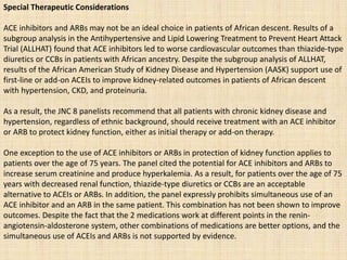 Special Therapeutic Considerations
ACE inhibitors and ARBs may not be an ideal choice in patients of African descent. Results of a
subgroup analysis in the Antihypertensive and Lipid Lowering Treatment to Prevent Heart Attack
Trial (ALLHAT) found that ACE inhibitors led to worse cardiovascular outcomes than thiazide-type
diuretics or CCBs in patients with African ancestry. Despite the subgroup analysis of ALLHAT,
results of the African American Study of Kidney Disease and Hypertension (AASK) support use of
first-line or add-on ACEIs to improve kidney-related outcomes in patients of African descent
with hypertension, CKD, and proteinuria.
As a result, the JNC 8 panelists recommend that all patients with chronic kidney disease and
hypertension, regardless of ethnic background, should receive treatment with an ACE inhibitor
or ARB to protect kidney function, either as initial therapy or add-on therapy.
One exception to the use of ACE inhibitors or ARBs in protection of kidney function applies to
patients over the age of 75 years. The panel cited the potential for ACE inhibitors and ARBs to
increase serum creatinine and produce hyperkalemia. As a result, for patients over the age of 75
years with decreased renal function, thiazide-type diuretics or CCBs are an acceptable
alternative to ACEIs or ARBs. In addition, the panel expressly prohibits simultaneous use of an
ACE inhibitor and an ARB in the same patient. This combination has not been shown to improve
outcomes. Despite the fact that the 2 medications work at different points in the renin-
angiotensin-aldosterone system, other combinations of medications are better options, and the
simultaneous use of ACEIs and ARBs is not supported by evidence.
 