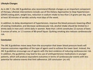 Lifestyle Changes
As in JNC 7, the JNC 8 guidelines also recommend lifestyle changes as an important component
of therapy. Lifestyle interventions include use of the Dietary Approaches to Stop Hypertension
(DASH) eating plant, weight loss, reduction in sodium intake to less than 2.4 grams per day, and
at least 30 minutes of aerobic activity most days of the week.
In addition, to delay development of hypertension, improve the blood pressure–lowering effect
of existing medication, and decrease cardiovascular risk, alcohol intake should be limited to 2
drinks daily in men and 1 drink daily in women. Note that 1 drink constitutes 12 ounces of beer,
5 ounces of wine, or 1.5 ounces of 80-proof liquor. Quitting smoking also reduces cardiovascular
risk.
Conclusion
The JNC 8 guidelines move away from the assumption that lower blood pressure levels will
improve outcomes regardless of the type of agent used to achieve the lower level. Instead, the
JNC 8 guidelines encourage use of agents with the best evidence of reducing cardiovascular risk.
In addition, the guidelines may lead to less use of antihypertensive medications in younger
patients, which will produce equivalent outcomes in terms of cardiovascular events with less
potential for adverse events that limit adherence..(till conclusion- jnc viii)
 