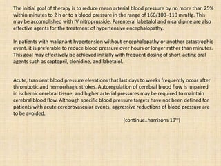 The initial goal of therapy is to reduce mean arterial blood pressure by no more than 25%
within minutes to 2 h or to a blood pressure in the range of 160/100–110 mmHg. This
may be accomplished with IV nitroprusside. Parenteral labetalol and nicardipine are also
effective agents for the treatment of hypertensive encephalopathy.
In patients with malignant hypertension without encephalopathy or another catastrophic
event, it is preferable to reduce blood pressure over hours or longer rather than minutes.
This goal may effectively be achieved initially with frequent dosing of short-acting oral
agents such as captopril, clonidine, and labetalol.
Acute, transient blood pressure elevations that last days to weeks frequently occur after
thrombotic and hemorrhagic strokes. Autoregulation of cerebral blood flow is impaired
in ischemic cerebral tissue, and higher arterial pressures may be required to maintain
cerebral blood flow. Although specific blood pressure targets have not been defined for
patients with acute cerebrovascular events, aggressive reductions of blood pressure are
to be avoided.
(continue..harrisons 19th)
 