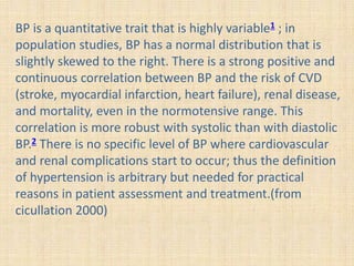 BP is a quantitative trait that is highly variable1 ; in
population studies, BP has a normal distribution that is
slightly skewed to the right. There is a strong positive and
continuous correlation between BP and the risk of CVD
(stroke, myocardial infarction, heart failure), renal disease,
and mortality, even in the normotensive range. This
correlation is more robust with systolic than with diastolic
BP.2 There is no specific level of BP where cardiovascular
and renal complications start to occur; thus the definition
of hypertension is arbitrary but needed for practical
reasons in patient assessment and treatment.(from
cicullation 2000)
 