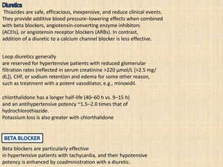 Thiazides are safe, efficacious, inexpensive, and reduce clinical events.
They provide additive blood pressure–lowering effects when combined
with beta blockers, angiotensin-converting enzyme inhibitors
(ACEIs), or angiotensin receptor blockers (ARBs). In contrast,
addition of a diuretic to a calcium channel blocker is less effective.
Loop diuretics generally
are reserved for hypertensive patients with reduced glomerular
filtration rates (reflected in serum creatinine >220 μmol/L [>2.5 mg/
dL]), CHF, or sodium retention and edema for some other reason,
such as treatment with a potent vasodilator, e.g., minoxidil.
chlorthalidone has a longer half-life (40–60 h vs. 9–15 h)
and an antihypertensive potency ~1.5–2.0 times that of
hydrochlorothiazide.
Potassium loss is also greater with chlorthalidone
Beta blockers are particularly effective
in hypertensive patients with tachycardia, and their hypotensive
potency is enhanced by coadministration with a diuretic.
 