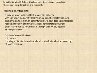 In patients with CHF, beta blockers have been shown to reduce
the risks of hospitalization and mortality
Aldosterone Antagonists:
It may be a particularly effective agent in patients
with low-renin primary hypertension, resistant hypertension, and
primary aldosteronism. In patients with CHF, low-dose spironolactone
reduces mortality and hospitalizations for heart failure when
given in addition to conventional therapy with ACEIs, digoxin,
and loop diuretics.
Calcium Channel Blockers:
it is unclear
if adding a diuretic to a calcium blocker results in a further lowering
of blood pressure.
 