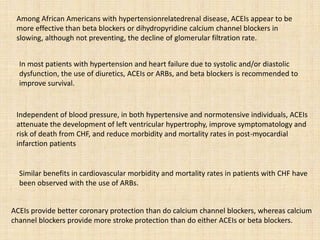 Among African Americans with hypertensionrelatedrenal disease, ACEIs appear to be
more effective than beta blockers or dihydropyridine calcium channel blockers in
slowing, although not preventing, the decline of glomerular filtration rate.
In most patients with hypertension and heart failure due to systolic and/or diastolic
dysfunction, the use of diuretics, ACEIs or ARBs, and beta blockers is recommended to
improve survival.
Independent of blood pressure, in both hypertensive and normotensive individuals, ACEIs
attenuate the development of left ventricular hypertrophy, improve symptomatology and
risk of death from CHF, and reduce morbidity and mortality rates in post-myocardial
infarction patients
Similar benefits in cardiovascular morbidity and mortality rates in patients with CHF have
been observed with the use of ARBs.
ACEIs provide better coronary protection than do calcium channel blockers, whereas calcium
channel blockers provide more stroke protection than do either ACEIs or beta blockers.
 