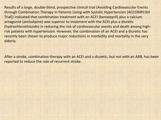 Results of a large, double-blind, prospective clinical trial (Avoiding Cardiovascular Events
through Combination Therapy in Patients Living with Systolic Hypertension [ACCOMPLISH
Trial]) indicated that combination treatment with an ACEI (benazepril) plus a calcium
antagonist (amlodipine) was superior to treatment with the ACEI plus a diuretic
(hydrochlorothiazide) in reducing the risk of cardiovascular events and death among high-
risk patients with hypertension. However, the combination of an ACEI and a diuretic has
recently been shown to produce major reductions in morbidity and mortality in the very
elderly.
After a stroke, combination therapy with an ACEI and a diuretic, but not with an ARB, has been
reported to reduce the rate of recurrent stroke.
 