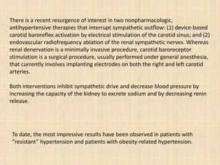 Both interventions inhibit sympathetic drive and decrease blood pressure by
increasing the capacity of the kidney to excrete sodium and by decreasing renin
release.
To date, the most impressive results have been observed in patients with
“resistant” hypertension and patients with obesity-related hypertension.
There is a recent resurgence of interest in two nonpharmacologic,
antihypertensive therapies that interrupt sympathetic outflow: (1) device-based
carotid baroreflex activation by electrical stimulation of the carotid sinus; and (2)
endovascular radiofrequency ablation of the renal sympathetic nerves. Whereas
renal denervation is a minimally invasive procedure, carotid baroreceptor
stimulation is a surgical procedure, usually performed under general anesthesia,
that currently involves implanting electrodes on both the right and left carotid
arteries.
 