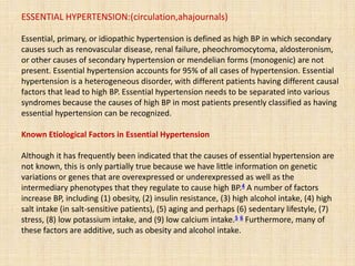ESSENTIAL HYPERTENSION:(circulation,ahajournals)
Essential, primary, or idiopathic hypertension is defined as high BP in which secondary
causes such as renovascular disease, renal failure, pheochromocytoma, aldosteronism,
or other causes of secondary hypertension or mendelian forms (monogenic) are not
present. Essential hypertension accounts for 95% of all cases of hypertension. Essential
hypertension is a heterogeneous disorder, with different patients having different causal
factors that lead to high BP. Essential hypertension needs to be separated into various
syndromes because the causes of high BP in most patients presently classified as having
essential hypertension can be recognized.
Known Etiological Factors in Essential Hypertension
Although it has frequently been indicated that the causes of essential hypertension are
not known, this is only partially true because we have little information on genetic
variations or genes that are overexpressed or underexpressed as well as the
intermediary phenotypes that they regulate to cause high BP.4 A number of factors
increase BP, including (1) obesity, (2) insulin resistance, (3) high alcohol intake, (4) high
salt intake (in salt-sensitive patients), (5) aging and perhaps (6) sedentary lifestyle, (7)
stress, (8) low potassium intake, and (9) low calcium intake.5 6 Furthermore, many of
these factors are additive, such as obesity and alcohol intake.
 