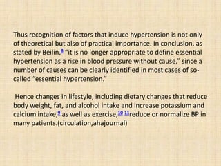 Thus recognition of factors that induce hypertension is not only
of theoretical but also of practical importance. In conclusion, as
stated by Beilin,8 “it is no longer appropriate to define essential
hypertension as a rise in blood pressure without cause,” since a
number of causes can be clearly identified in most cases of so-
called “essential hypertension.”
Hence changes in lifestyle, including dietary changes that reduce
body weight, fat, and alcohol intake and increase potassium and
calcium intake,9 as well as exercise,10 11reduce or normalize BP in
many patients.(circulation,ahajournal)
 