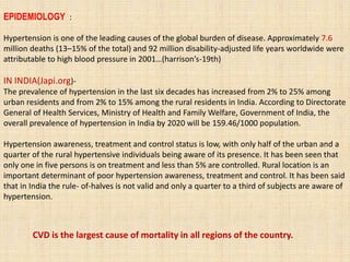 EPIDEMIOLOGY :
Hypertension is one of the leading causes of the global burden of disease. Approximately 7.6
million deaths (13–15% of the total) and 92 million disability-adjusted life years worldwide were
attributable to high blood pressure in 2001…(harrison’s-19th)
IN INDIA(Japi.org)-
The prevalence of hypertension in the last six decades has increased from 2% to 25% among
urban residents and from 2% to 15% among the rural residents in India. According to Directorate
General of Health Services, Ministry of Health and Family Welfare, Government of India, the
overall prevalence of hypertension in India by 2020 will be 159.46/1000 population.
Hypertension awareness, treatment and control status is low, with only half of the urban and a
quarter of the rural hypertensive individuals being aware of its presence. It has been seen that
only one in five persons is on treatment and less than 5% are controlled. Rural location is an
important determinant of poor hypertension awareness, treatment and control. It has been said
that in India the rule- of-halves is not valid and only a quarter to a third of subjects are aware of
hypertension.
CVD is the largest cause of mortality in all regions of the country.
 