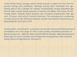 In the United States, average systolic blood pressure is higher for men than for
women during early adulthood, although among older individuals the age-
related rate of rise is steeper for women. Consequently, among individuals age
60 and older, systolic blood pressures of women are higher than those of men.
Among adults, diastolic blood pressure also increases progressively with age
until ∼55 years, after which it tends to decrease. The consequence is a widening
of pulse pressure (the difference between systolic and diastolic blood pressure)
beyond age 60…(harrison’s 19th)
Family studies controlling for a common environment indicate that blood pressure
heritabilities are in the range 15–35%. In twin studies, heritability estimates of
blood pressure are ∼60% for males and 30–40% for females. High blood pressure
before age 55 occurs 3.8 times more frequently among persons with a positive
family history of hypertension..(harrison’s)
 
