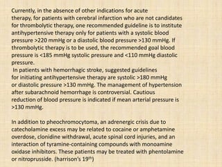 Currently, in the absence of other indications for acute
therapy, for patients with cerebral infarction who are not candidates
for thrombolytic therapy, one recommended guideline is to institute
antihypertensive therapy only for patients with a systolic blood
pressure >220 mmHg or a diastolic blood pressure >130 mmHg. If
thrombolytic therapy is to be used, the recommended goal blood
pressure is <185 mmHg systolic pressure and <110 mmHg diastolic
pressure.
In patients with hemorrhagic stroke, suggested guidelines
for initiating antihypertensive therapy are systolic >180 mmHg
or diastolic pressure >130 mmHg. The management of hypertension
after subarachnoid hemorrhage is controversial. Cautious
reduction of blood pressure is indicated if mean arterial pressure is
>130 mmHg.
In addition to pheochromocytoma, an adrenergic crisis due to
catecholamine excess may be related to cocaine or amphetamine
overdose, clonidine withdrawal, acute spinal cord injuries, and an
interaction of tyramine-containing compounds with monoamine
oxidase inhibitors. These patients may be treated with phentolamine
or nitroprusside. (harrison’s 19th)
 