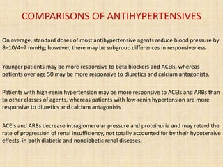 COMPARISONS OF ANTIHYPERTENSIVES
On average, standard doses of most antihypertensive agents reduce blood pressure by
8–10/4–7 mmHg; however, there may be subgroup differences in responsiveness
Younger patients may be more responsive to beta blockers and ACEIs, whereas
patients over age 50 may be more responsive to diuretics and calcium antagonists.
Patients with high-renin hypertension may be more responsive to ACEIs and ARBs than
to other classes of agents, whereas patients with low-renin hypertension are more
responsive to diuretics and calcium antagonists
ACEIs and ARBs decrease intraglomerular pressure and proteinuria and may retard the
rate of progression of renal insufficiency, not totally accounted for by their hypotensive
effects, in both diabetic and nondiabetic renal diseases.
 