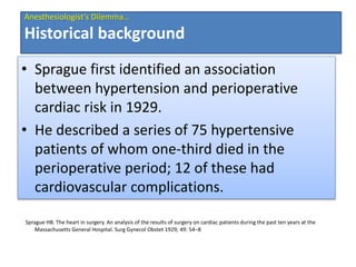 Sprague HB. The heart in surgery. An analysis of the results of surgery on cardiac patients during the past ten years at the
Massachusetts General Hospital. Surg Gynecol Obstet 1929; 49: 54–8
• Sprague first identified an association
between hypertension and perioperative
cardiac risk in 1929.
• He described a series of 75 hypertensive
patients of whom one‐third died in the
perioperative period; 12 of these had
cardiovascular complications.
Anesthesiologist’s Dilemma…
Historical background
 