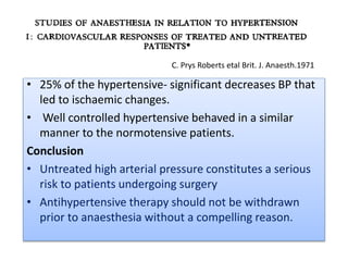 • 25% of the hypertensive- significant decreases BP that
led to ischaemic changes.
• Well controlled hypertensive behaved in a similar
manner to the normotensive patients.
Conclusion
• Untreated high arterial pressure constitutes a serious
risk to patients undergoing surgery
• Antihypertensive therapy should not be withdrawn
prior to anaesthesia without a compelling reason.
C. Prys Roberts etal Brit. J. Anaesth.1971
 