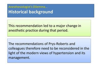 This recommendation led to a major change in
anesthetic practice during that period.
The recommendations of Prys-Roberts and
colleagues therefore need to be reconsidered in the
light of the modern views of hypertension and its
management.
Anesthesiologist’s Dilemma…
Historical background
 