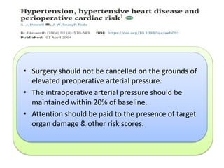 •A systematic review and meta‐analysis of 30 observational
studies
•Demonstrated an odds ratio for the association between
hypertensive disease and perioperative cardiac outcomes of
1.35 (1.17–1.56).
•This association is statistically but not clinically significant.
•Little evidence for an association between admission SBP
<180mmHg or 110 mmHg DBP & perioperative
complications.
• Surgery should not be cancelled on the grounds of
elevated preoperative arterial pressure.
• The intraoperative arterial pressure should be
maintained within 20% of baseline.
• Attention should be paid to the presence of target
organ damage & other risk scores.
 