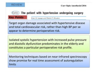 Curr Opin Anesthesiol 2016
Target organ damage associated with hypertensive disease
and total cardiovascular risk, rather than high BP per se
appear to determine perioperative risk.
Isolated systolic hypertension with increased pulse pressure
and diastolic dysfunction predominates in the elderly and
constitutes a particular perioperative risk profile.
Monitoring techniques based on near-infrared spectroscopy
show promise for real time assessment of autoregulation
limits
Key Points
 