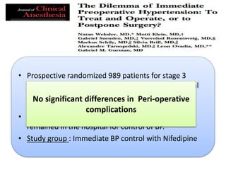 • Prospective randomized 989 patients for stage 3
Hypertension (DBP 110~130 mmHg) without clinical
risk factors : Compared delayed operation with
immediate BP control with Nifedipine
• Control group: Surgical procedures postponed and
remained in the hospital for control of BP.
• Study group : Immediate BP control with Nifedipine
No significant differences in Peri-operative
complications
 