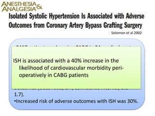 •2417 patients undergoing CABG in 24 medical centers
• Normotensive, ISH(>140 mm Hg), DBP (>90 mmHg),
or a combination of these
• ISH associated with a 40% increased risk of adverse
outcomes (odds ratio, 1.4; confidence interval, 1.1–
1.7).
•Increased risk of adverse outcomes with ISH was 30%.
Solomon et al 2002
ISH is associated with a 40% increase in the
likelihood of cardiovascular morbidity peri-
operatively in CABG patients
 