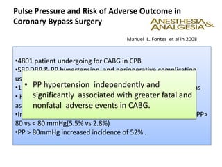 Pulse Pressure and Risk of Adverse Outcome in
Coronary Bypass Surgery
•4801 patient undergoing for CABG in CPB
•SBP,DBP & PP hypertension and perioperative complication
using multivariable logistic regression.
•19.1% patients had fatal and non fatal vascular complications
• Hospital mortality 3.1% & PP hypertension was strongly
associated with it.
•Incidence of cerebral events/or mortality nearly doubled in PP>
80 vs < 80 mmHg(5.5% vs 2.8%)
•PP > 80mmHg increased incidence of 52% .
Manuel L. Fontes et al in 2008
• PP hypertension independently and
significantly associated with greater fatal and
nonfatal adverse events in CABG.
 