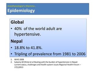 Anesthesiologist’s Dilemma…
Epidemiology
Global
• 40% of the world adult are
hypertensive.
Nepal
• 18.8% to 41.8%.
• Tripling of prevalence from 1981 to 2006
1. WHO 2008
2. Subama M Dhital et al Dealing with the burden of hypertension in Nepal:
current status, challenges and health system issues Regional Health Forum –
17(1)2013
 