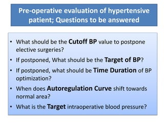 Pre-operative evaluation of hypertensive
patient; Questions to be answered
• What should be the Cutoff BP value to postpone
elective surgeries?
• If postponed, What should be the Target of BP?
• If postponed, what should be Time Duration of BP
optimization?
• When does Autoregulation Curve shift towards
normal area?
• What is the Target intraoperative blood pressure?
 