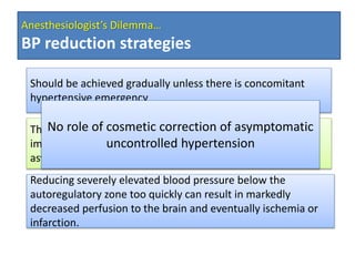 Anesthesiologist’s Dilemma…
BP reduction strategies
Should be achieved gradually unless there is concomitant
hypertensive emergency
There are no controlled studies demonstrating long-term
improved outcomes with acute treatment of severe
asymptomatic hypertension
Reducing severely elevated blood pressure below the
autoregulatory zone too quickly can result in markedly
decreased perfusion to the brain and eventually ischemia or
infarction.
No role of cosmetic correction of asymptomatic
uncontrolled hypertension
 