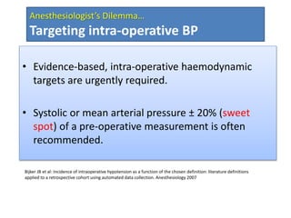 Bijker JB et al: Incidence of intraoperative hypotension as a function of the chosen definition: literature definitions
applied to a retrospective cohort using automated data collection. Anesthesiology 2007
Anesthesiologist’s Dilemma…
Targeting intra-operative BP
• Evidence-based, intra-operative haemodynamic
targets are urgently required.
• Systolic or mean arterial pressure ± 20% (sweet
spot) of a pre-operative measurement is often
recommended.
 