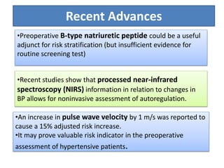 •Preoperative B-type natriuretic peptide could be a useful
adjunct for risk stratification (but insufficient evidence for
routine screening test)
•Recent studies show that processed near-infrared
spectroscopy (NIRS) information in relation to changes in
BP allows for noninvasive assessment of autoregulation.
•An increase in pulse wave velocity by 1 m/s was reported to
cause a 15% adjusted risk increase.
•It may prove valuable risk indicator in the preoperative
assessment of hypertensive patients.
Recent Advances
 