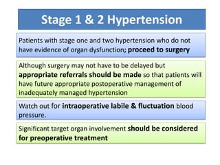 Watch out for intraoperative labile & fluctuation blood
pressure.
Stage 1 & 2 Hypertension
Patients with stage one and two hypertension who do not
have evidence of organ dysfunction; proceed to surgery
Although surgery may not have to be delayed but
appropriate referrals should be made so that patients will
have future appropriate postoperative management of
inadequately managed hypertension
Significant target organ involvement should be considered
for preoperative treatment
 