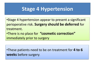 •These patients need to be on treatment for 4 to 6
weeks before surgery.
Stage 4 Hypertension
•Stage 4 hypertension appear to present a significant
perioperative risk. Surgery should be deferred for
treatment.
•There is no place for “cosmetic correction”
immediately prior to surgery
 