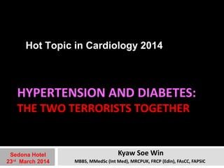 Hot Topic in Cardiology 2014 
HYPERTENSION AND DIABETES: 
THE TWO TERRORISTS TOGETHER 
Kyaw Soe Win 
MBBS, MMedSc (Int Med), MRCPUK, FRCP (Edin), FAsCC, FAPSIC 
Sedona Hotel 
23rd March 2014 
 