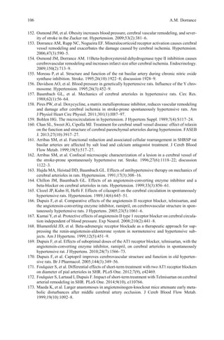 106 A.M. Dorrance
152. Osmond JM, et al. Obesity increases blood pressure, cerebral vascular remodeling, and sever-
ity of stroke in the Zucker rat. Hypertension. 2009;53(2):381–6.
153. Dorrance AM, Rupp NC, Nogueira EF. Mineralocorticoid receptor activation causes cerebral
vessel remodeling and exacerbates the damage caused by cerebral ischemia. Hypertension.
2006;47(3):590–5.
154. Osmond JM, Dorrance AM. 11Beta-hydroxysteroid dehydrogenase type II inhibition causes
cerebrovascular remodeling and increases infarct size after cerebral ischemia. Endocrinology.
2009;150(2):713–9.
155. Moreau P, et al. Structure and function of the rat basilar artery during chronic nitric oxide
synthase inhibition. Stroke. 1995;26(10):1922–8; discussion 1928–9.
156. Davidson AO, et al. Blood pressure in genetically hypertensive rats. Influence of the Y chro-
mosome. Hypertension. 1995;26(3):452–9.
157. Baumbach GL, et al. Mechanics of cerebral arterioles in hypertensive rats. Circ Res.
1988;62(1):56–64.
158. Pires PW, et al. Doxycycline, a matrix metalloprotease inhibitor, reduces vascular remodeling
and damage after cerebral ischemia in stroke-prone spontaneously hypertensive rats. Am
J Physiol Heart Circ Physiol. 2011;301(1):H87–97.
159. Bohlen HG. The microcirculation in hypertension. J Hypertens Suppl. 1989;7(4):S117–24.
160. Chan SL, Sweet JG, Cipolla MJ. Treatment for cerebral small vessel disease: effect of relaxin
on the function and structure of cerebral parenchymal arterioles during hypertension. FASEB
J. 2013;27(10):3917–27.
161. Arribas SM, et al. Functional reduction and associated cellular rearrangement in SHRSP rat
basilar arteries are affected by salt load and calcium antagonist treatment. J Cereb Blood
Flow Metab. 1999;19(5):517–27.
162. Arribas SM, et al. Confocal microscopic characterization of a lesion in a cerebral vessel of
the stroke-prone spontaneously hypertensive rat. Stroke. 1996;27(6):1118–22; discussion
1122–3.
163. Hajdu MA, Heistad DD, Baumbach GL. Effects of antihypertensive therapy on mechanics of
cerebral arterioles in rats. Hypertension. 1991;17(3):308–16.
164. Chillon JM, Baumbach GL. Effects of an angiotensin-converting enzyme inhibitor and a
beta-blocker on cerebral arterioles in rats. Hypertension. 1999;33(3):856–61.
165. Clozel JP, Kuhn H, Hefti F. Effects of cilazapril on the cerebral circulation in spontaneously
hypertensive rats. Hypertension. 1989;14(6):645–51.
166. Dupuis F, et al. Comparative effects of the angiotensin II receptor blocker, telmisartan, and
the angiotensin-converting enzyme inhibitor, ramipril, on cerebrovascular structure in spon-
taneously hypertensive rats. J Hypertens. 2005;23(5):1061–6.
167. Kumai Y,et al. Protective effects of angiotensin II type 1 receptor blocker on cerebral circula-
tion independent of blood pressure. Exp Neurol. 2008;210(2):441–8.
168. Blumenfeld JD, et al. Beta-adrenergic receptor blockade as a therapeutic approach for sup-
pressing the renin-angiotensin-aldosterone system in normotensive and hypertensive sub-
jects. Am J Hypertens. 1999;12(5):451–9.
169. Dupuis F, et al. Effects of suboptimal doses of the AT1 receptor blocker, telmisartan, with the
angiotensin-converting enzyme inhibitor, ramipril, on cerebral arterioles in spontaneously
hypertensive rat. J Hypertens. 2010;28(7):1566–73.
170. Dupuis F, et al. Captopril improves cerebrovascular structure and function in old hyperten-
sive rats. Br J Pharmacol. 2005;144(3):349–56.
171. Foulquier S, et al. Differential effects of short-term treatment with two AT1 receptor blockers
on diameter of pial arterioles in SHR. PLoS One. 2012;7(9), e42469.
172. Foulquier S, Lartaud I, Dupuis F. Impact of short-term treatment with Telmisartan on cerebral
arterial remodeling in SHR. PLoS One. 2014;9(10), e110766.
173. Maeda K, et al. Larger anastomoses in angiotensinogen-knockout mice attenuate early meta-
bolic disturbances after middle cerebral artery occlusion. J Cereb Blood Flow Metab.
1999;19(10):1092–8.
 