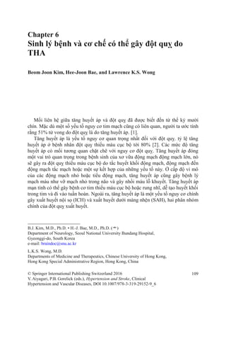 Chapter 6
Sinh lý bệnh và cơ chế có thể gây đột quỵ do
THA
Beom Joon Kim, Hee-Joon Bae, and Lawrence K.S. Wong
Mối liên hệ giữa tăng huyết áp và đột quỵ đã được biết đến từ thế kỷ mười
chín. Mặc dù một số yếu tố nguy cơ tim mạch cũng có liên quan, người ta ước tính
rằng 51% tử vong do đột quỵ là do tăng huyết áp. [1].
Tăng huyết áp là yếu tố nguy cơ quan trọng nhất đối với đột quỵ. tỷ lệ tăng
huyết áp ở bệnh nhân đột quỵ thiếu máu cục bộ tới 80% [2]. Các mức độ tăng
huyết áp có mối tương quan chặt chẽ với nguy cơ đột quỵ. Tăng huyết áp đóng
một vai trò quan trọng trong bệnh sinh của xơ vữa động mạch động mạch lớn, nó
sẽ gây ra đột quỵ thiếu máu cục bộ do tắc huyết khối động mạch, động mạch đến
động mạch tắc mạch hoặc một sự kết hợp của những yếu tố này. Ở cấp độ vi mô
của các động mạch nhỏ hoặc tiểu động mạch, tăng huyết áp cũng gây bệnh lý
mạch máu như vỡ mạch nhỏ trong não và gây nhồi máu lỗ khuyết. Tăng huyết áp
mạn tính có thể gây bệnh cơ tim thiếu máu cục bộ hoặc rung nhĩ, dễ tạo huyết khối
trong tim và đi vào tuần hoàn. Ngoài ra, tăng huyết áp là một yếu tố nguy cơ chính
gây xuất huyết nội sọ (ICH) và xuất huyết dưới màng nhện (SAH), hai phân nhóm
chính của đột quỵ xuất huyết.
B.J. Kim, M.D., Ph.D. • H.-J. Bae, M.D., Ph.D. (*)
Department of Neurology, Seoul National University Bundang Hospital,
Gyeonggi-do, South Korea
e-mail: braindoc@snu.ac.kr
L.K.S. Wong, M.D.
Departments of Medicine and Therapeutics, Chinese University of Hong Kong,
Hong Kong Special Administrative Region, Hong Kong, China
© Springer International Publishing Switzerland 2016
V.Aiyagari, P.B. Gorelick (eds.), Hypertension and Stroke, Clinical
Hypertension and Vascular Diseases, DOI 10.1007/978-3-319-29152-9_6
109
 