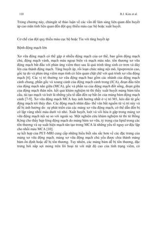 110 B.J. Kim et al.
Trong chương này, chúngât sẽ thảo luận về các vấn đề lâm sàng liên quan đến huyết
áp cao mãn tính liên quan đến đột quỵ thiếu máu cục bộ hoặc xuất huyết.
Cơ chế của đột quỵ thiếu máu cục bộ hoặc Tia với tăng huyết áp
Bệnh động mạch lớn
Xơ vữa động mạch có thể gặp ở nhiều động mạch của cơ thể, bao gồm động mạch
chủ, động mạch vành, mạch máu ngoại biên và mạch máu não. tổn thương xơ vữa
động mạch bắt đầu với phản ứng viêm theo sau là quá trình tăng sinh cơ trơn và dày
lên của thành động mạch. Tăng huyết áp, rối loạn chức năng nội mô, lipoprotein cao,
gốc tự do và phản ứng viêm mạn tính có liên quan chặt chẽ với quá trình xơ vữa động
mạch [6]. Các vị trí thường xơ vữa động mạch bao gồm các nhánh của động mạch
cảnh chung, phần gốc và xoang cảnh của động mạch cảnh trong (ICA), đoạn đầu tiên
của động mạch não giữa (MCA), gốc và phần xa của động mạch đốt sống, đoạn giữa
của động mạch thân nền. kết quả khám nghiệm tử thi thấy xuất huyết mảng bám tiểu
cầu, tái tạo mạch và loét là những yếu tố dẫn đến sự bất ổn của mảng bám động mạch
cảnh [7-9]. Xơ vữa động mạch MCA hay ảnh hưởng nhất ở vị trí M1, kéo dài từ gốc
động mạch tới thùy đảo. Các động mạch nhân đậu- thể vân bắt nguồn từ vị trí này và
dễ bị ảnh hưởng do sự phát triển của các mảng xơ vữa động mạch, có thể dẫn đến bị
cô lập vùng nhồi máu dưới vỏ nhỏ. Xuất huyết, loét và vôi hóa ít gặp trong mảng xơ
vữa động mạch nội sọ so với ngoài sọ. Một nghiên cứu khám nghiệm tử thi từ Hồng
Kông cho thấy hẹp lòng động mạch do mảng bám xơ vữa, tỷ trọng của lipid trong các
tổn thương và sự xuất hiện mạch tân tạo trong MCA là những yếu tố nguy cơ độc lập
cho nhồi máu MCA [10].
sự kết hợp của PET-MRI cung cấp những hiểu biết sâu sắc hơn về các đặc trưng của
mảng xơ vữa động mạch. mảng xơ vữa động mạch chủ yếu được chia thành mảng
bám ổn định hoặc dễ bị tổn thương. Tuy nhiên, các mảng bám dễ bị tổn thương, đặc
trưng bởi nắp sợi mỏng trên lõi hoại tử với mật độ cao của tình trạng viêm, có
 