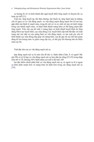 6 Pathophysiology and Mechanisms Whereby Hypertension May Cause Stroke 111
xu hướng bị vỡ và hình thành đột ngột huyết khối lòng mạch và thuyên tắc xa
hoặc tại chỗ [11].
Tuổi tác, tăng huyết áp, đái tháo đường, hút thuốc lá, tăng lipid máu là những
yếu tố nguy cơ xơ vữa động mạch. xơ vữa động mạch động mạch lớn là loại hay
gặp nhất của bệnh lý mạch máu, trong đó mô xơ và cơ sinh sôi nảy nở dưới màng
trong của thành mạch máu, và lipid hình thành mảng bám có thể đụng chạm đến
lòng mạch. Tiểu cầu sau đó mắc ở mảng bám và hình thành huyết khối do lắng
động fibrin tạo huyết khối, cục máu đông [12]. huyết khối cấp tính bắt đầu với tình
trạng nứt của nắp xơ của mảng bám xơ vữa động mạch, và sản sinh các yếu tố
hình thành cục máu đông tiếp giáp với mảng bám. sau đó gây tắc tại chỗ làm giảm
đáng kể lưu lượng máu và giảm cung cấp oxy, có thể gây tổn thương não do thiếu
máu cục bộ.
Tính đặc thù của xơ vữa động mạch nội sọ
hẹp động mạch nội sọ là một chủ đề thú vị. bệnh nhân Châu Á và người Mỹ
gốc Phi có tỷ lệ hẹp xơ vữa động mạch nội sọ hơn dân da trắng [23-25] trong thập
niên 60 và 70, khoảng 50% bệnh nhân cao tuổi ở độ tuổi ≥80
hai đặc điểm chính phân biệt xơ vữa động mạch nội sọ và ngoài sọ là ở ngoại
sọ khởi phát muộn hơn và mảng bám ổn định hơn trong các động mạch nội sọ
[18].
 