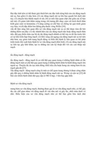 112 B.J. Kim et al.
Hai đặc tính trên có thể được giải thích bởi các đặc tính riêng biệt của các động mạch
nội sọ, bao gồm (1) dày hơn; (2) các động mạch nội sọ lớn bao quanh bởi dịch não
tủy; (3) chuyển hóa thành mạch rõ rệt; (4) có mối liên quan chặt chẽ giữa các tế bào
nội mô; (5) giảm tính thấm màng trong; (6) tương đối nhạy cảm với kích thích thần
kinh giao cảm và histamine; (7) tăng cường cơ chế bảo vệ chống lại quá trình giảm
oxy hóa; và (8) đặc điểm lưu thông phụ thuốc vòng Willis [18].
vấn đề lâm sàng liên quan đến xơ vữa động mạch nội sọ có thể được tóm tắt bởi
những điểm sau đây: (1) tắc nhánh bên của các động mạch não hoặc động mạch thân
nền. đột quỵ thiếu máu cục bộ do tắc động mạch nhánh có thể xảy ra rất lâu trước khi
có sự tiến triển hẹp lòng mạch. (2) Khi vùng cắt ngang của động mạch nội sọ trở nên
nhỏ hơn, suy giảm tình trạng huyết động và biến đổi bệnh lý liên quan có thể phát
triển trước khi xuất hiện bệnh lý xơ vữa động mạch điển hình. (3) các động mạch nội
sọ liên tục gây khó khăn, tạo ra những rào cản kỹ thuật đối với các can thiệp nội
mạch
tắc động mạch - động mạch
tắc động mạch - động mạch là cơ chế đột quỵ quan trọng ở những bệnh nhân có tắc
động mạch một cơ chế đột quỵ quan trọng ở những bệnh nhân bị bệnh động mạch lớn
ngoài sọ. Thuyên tắc do cục máu đông, khối tiểu cầu hoặc bong các mảng bám từ các
mạch gần đó [27].
Tắc động mạch - động mạch cũng là một cơ chế quan trọng nhưng ít được công nhận
gây đột quỵ ở những bệnh nhân bị bệnh động mạch nội sọ. Wong và cộn sự [22] đã
báo cáo nhiều bệnh nhân đột quỵ cấp có MCA hẹp, 1 bên hay gặp nhất.
Bệnh xơ vữa động mạch
mảng bám xơ vữa động mạch, thường được gọi là xơ vữa động mạch nhỏ, có thể gây
tắc các chỗ giao nhau với động mạch đi vào nhu mô và gây tắc, nhồi máu dưới vỏ
nhỏ. Biểu hiện của xơ vữa động mạch nhỏ có thể bao gồm bóc tách nhỏ
 