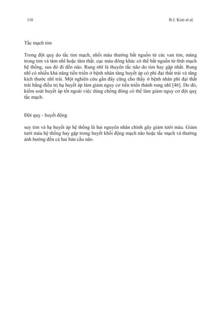 116 B.J. Kim et al.
Tắc mạch tim
Trong đột quỵ do tắc tim mạch, nhồi máu thường bắt nguồn từ các van tim, màng
trong tim và tâm nhĩ hoặc tâm thất. cục máu đông khác có thể bắt nguồn từ tĩnh mạch
hệ thống, sau đó đi đến não. Rung nhĩ là thuyên tắc não do tim hay gặp nhất. Rung
nhĩ có nhiều khả năng tiến triển ở bệnh nhân tăng huyết áp có phì đại thất trái và tăng
kích thước nhĩ trái. Một nghiên cứu gần đây cũng cho thấy ở bệnh nhân phì đại thất
trái bằng điều trị hạ huyết áp làm giảm nguy cơ tiến triển thành rung nhĩ [46]. Do đó,
kiểm soát huyết áp tốt ngoài việc dùng chống đông có thể làm giảm nguy cơ đột quỵ
tắc mạch.
Đột quỵ - huyết động
suy tim và hạ huyết áp hệ thống là hai nguyên nhân chính gây giảm tưới máu. Giảm
tưới máu hệ thống hay gặp trong huyết khối động mạch não hoặc tắc mạch và thường
ảnh hưởng đến cả hai bán cầu não.
 